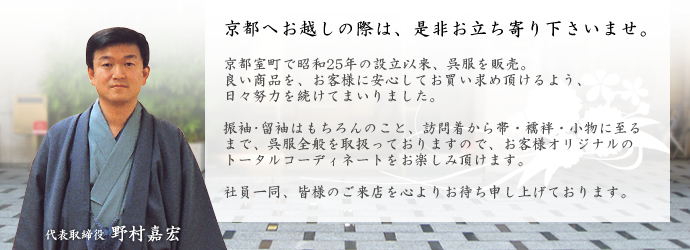 京都へお越しの際は、是非お立ち寄りくださいませ。 京都室町で昭和25年の設立以来、呉服を販売。良い商品を、お客様に安心してお買い求めいただけるよう、日々努力を続けてまいりました。 振袖・留袖はもちろんのこと、訪問着から帯・襦袢・小物に至るまで、呉服全般を取扱っておりますので、お客様オリジナルのトータルコーディネイトをお楽しみいただけます。 社員一同、皆様のご来店を心よりお待ち申し上げております。 代表取締役 野村嘉宏